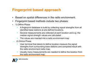 Fingerprint based approachFingerprint based approach
• Based on spatial differences in the radio environment.p
• Fingerprint based methods include two phases:
• 1) Offline Phase
• A fingerprint database is build by collecting signal strengths from all
identified base stations at pre-defined locations.
• Several measurements are collected at each location and e.g. theg
median signal strength values are calculated.
• The values are inserted into a radio environment map
– 2) Online Phase2) Online Phase
• User terminal that desire to define location measure the signal
strengths from surrounding base stations and compared result with
the radio environment radio mapthe radio environment radio map.
• Usually many measurements are needed to define the location from
the radio environment map.
 