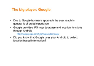 The big player: GoogleThe big player: Google
• Due to Google business approach the user reach in
general is of great importance.
• Google provides IPS map database and location functions
through Android
http://maps.google.com/help/maps/indoormaps/
• Did you know that Google uses your Android to collect
location based information?location based information?
 