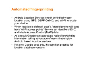 Automated fingerprintingAutomated fingerprinting
• Android Location Services check periodically user• Android Location Services check periodically user
location using GPS, 3GPP Cell-ID, and Wi-Fi to locate
your device
• When location is defined, user’s Android phone will send
back Wi-Fi access points' Service set identifier (SSID)
and Media Access Control (MAC) dataand Media Access Control (MAC) data
• As a result Google can aggregate radio fingerprinting
information taking advantage of users that employinformation taking advantage of users that employ
Android based location services
• Not only Google does this. It's common practice for
location database vendors.
 