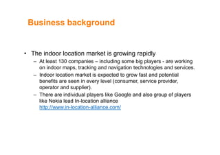 Business backgroundBusiness background
• The indoor location market is growing rapidly
At l t 130 i i l di bi l ki– At least 130 companies – including some big players - are working
on indoor maps, tracking and navigation technologies and services.
– Indoor location market is expected to grow fast and potentialp g p
benefits are seen in every level (consumer, service provider,
operator and supplier).
– There are individual players like Google and also group of players– There are individual players like Google and also group of players
like Nokia lead In-location alliance
http://www.in-location-alliance.com/
 