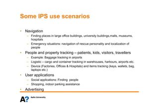 Some IPS use scenariosSome IPS use scenarios
• Navigation• Navigation
– Finding places in large office buildings, university buildings,malls, museums,
hospitals
Emergency situations: navigation of rescue personality and localization of– Emergency situations: navigation of rescue personality and localization of
people
• People and property tracking – patients, kids, visitors, travellers
– Example: Baggage tracking in airports
– Logistic – cargo and container tracking in warehouses, harbours, airports etc.
– Device (Factories, Offices & Hospitals) and items tracking (keys, wallets, bag,
l )laptops etc.)
• User applications
– Social applications: Finding peoplepp g p p
– Shopping, indoor parking assistance
• Advertising
 