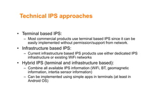 Technical IPS approachesTechnical IPS approaches
• Terminal based IPS:
– Most commercial products use terminal based IPS since it can be
easily implemented without permission/support from networkeasily implemented without permission/support from network.
• Infrastructure based IPS:
– Current infrastructure based IPS products use either dedicated IPSp
infrastructure or existing WiFi networks
• Hybrid IPS (terminal and infrastructure based):
Combine all available IPS information (WiFi BT geomagnetic– Combine all available IPS information (WiFi, BT, geomagnetic
information, intertia sensor information)
– Can be implemented using simple apps in terminals (at least in
A d id OS)Android OS)
 