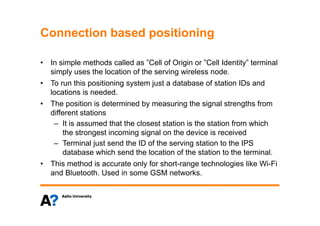 Connection based positioningConnection based positioning
• In simple methods called as ”Cell of Origin or ”Cell Identity” terminal• In simple methods called as Cell of Origin or Cell Identity terminal
simply uses the location of the serving wireless node.
• To run this positioning system just a database of station IDs and
locations is needed.
• The position is determined by measuring the signal strengths from
different stationsdifferent stations
– It is assumed that the closest station is the station from which
the strongest incoming signal on the device is received
– Terminal just send the ID of the serving station to the IPS
database which send the location of the station to the terminal.
• This method is accurate only for short-range technologies like Wi-Fi• This method is accurate only for short-range technologies like Wi-Fi
and Bluetooth. Used in some GSM networks.
 