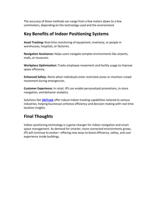 The accuracy of these methods can range from a few meters down to a few
centimeters, depending on the technology used and the environment.
Key Benefits of Indoor Positioning Systems
Asset Tracking: Real-time monitoring of equipment, inventory, or people in
warehouses, hospitals, or factories.
Navigation Assistance: Helps users navigate complex environments like airports,
malls, or museums.
Workplace Optimization: Tracks employee movement and facility usage to improve
space efficiency.
Enhanced Safety: Alerts when individuals enter restricted zones or monitors crowd
movement during emergencies.
Customer Experience: In retail, IPS can enable personalized promotions, in-store
navigation, and behavior analytics.
Solutions like UbiTrack offer robust indoor tracking capabilities tailored to various
industries, helping businesses enhance efficiency and decision-making with real-time
location insights.
Final Thoughts
Indoor positioning technology is a game-changer for indoor navigation and smart
space management. As demand for smarter, more connected environments grows,
IPS will continue to evolve—offering new ways to boost efficiency, safety, and user
experience inside buildings.
 