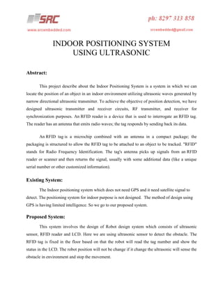 INDOOR POSITIONING SYSTEM
USING ULTRASONIC
Abstract:
This project describe about the Indoor Positioning System is a system in which we can
locate the position of an object in an indoor environment utilizing ultrasonic waves generated by
narrow directional ultrasonic transmitter. To achieve the objective of position detection, we have
designed ultrasonic transmitter and receiver circuits, RF transmitter, and receiver for
synchronization purposes. An RFID reader is a device that is used to interrogate an RFID tag.
The reader has an antenna that emits radio waves; the tag responds by sending back its data.
An RFID tag is a microchip combined with an antenna in a compact package; the
packaging is structured to allow the RFID tag to be attached to an object to be tracked. "RFID"
stands for Radio Frequency Identification. The tag's antenna picks up signals from an RFID
reader or scanner and then returns the signal, usually with some additional data (like a unique
serial number or other customized information).

Existing System:
The Indoor positioning system which does not need GPS and it need satellite signal to
detect. The positioning system for indoor purpose is not designed. The method of design using
GPS is having limited intelligence. So we go to our proposed system.

Proposed System:
This system involves the design of Robot design system which consists of ultrasonic
sensor, RFID reader and LCD. Here we are using ultrasonic sensor to detect the obstacle. The
RFID tag is fixed in the floor based on that the robot will read the tag number and show the
status in the LCD. The robot position will not be change if it change the ultrasonic will sense the
obstacle in environment and stop the movement.

 
