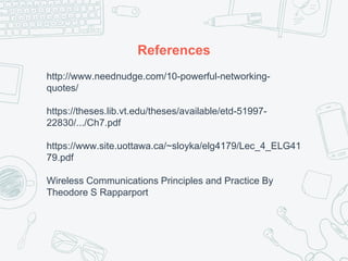 References
http://www.neednudge.com/10-powerful-networking-
quotes/
https://theses.lib.vt.edu/theses/available/etd-51997-
22830/.../Ch7.pdf
https://www.site.uottawa.ca/~sloyka/elg4179/Lec_4_ELG41
79.pdf
Wireless Communications Principles and Practice By
Theodore S Rapparport
 