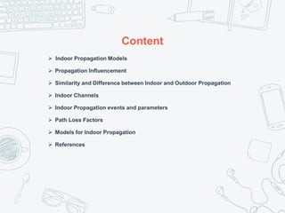 Content
 Indoor Propagation Models
 Propagation Influencement
 Similarity and Difference between Indoor and Outdoor Propagation
 Indoor Channels
 Indoor Propagation events and parameters
 Path Loss Factors
 Models for Indoor Propagation
 References
 