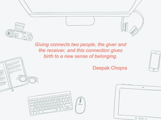 Giving connects two people, the giver and
the receiver, and this connection gives
birth to a new sense of belonging.
Deepak Chopra
 