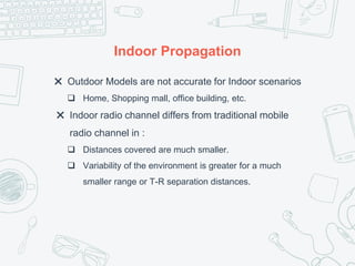 Indoor Propagation
✖ Outdoor Models are not accurate for Indoor scenarios
 Home, Shopping mall, office building, etc.
✖ Indoor radio channel differs from traditional mobile
radio channel in :
 Distances covered are much smaller.
 Variability of the environment is greater for a much
smaller range or T-R separation distances.
 