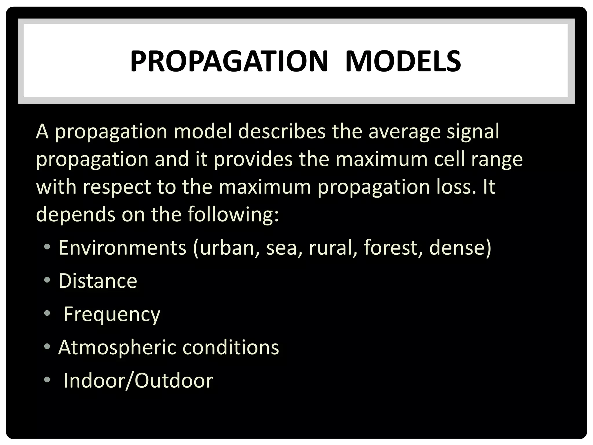 A propagation model describes the average signal
propagation and it provides the maximum cell range
with respect to the maximum propagation loss. It
depends on the following:
• Environments (urban, sea, rural, forest, dense)
• Distance
• Frequency
• Atmospheric conditions
• Indoor/Outdoor
PROPAGATION MODELS
 