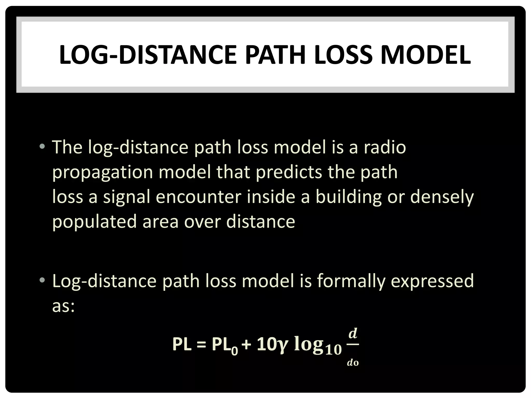 LOG-DISTANCE PATH LOSS MODEL
• The log-distance path loss model is a radio
propagation model that predicts the path
loss a signal encounter inside a building or densely
populated area over distance
• Log-distance path loss model is formally expressed
as:
PL = PL0 + 10𝛄 𝐥𝐨𝐠 𝟏𝟎
𝒅
𝒅𝐨
 