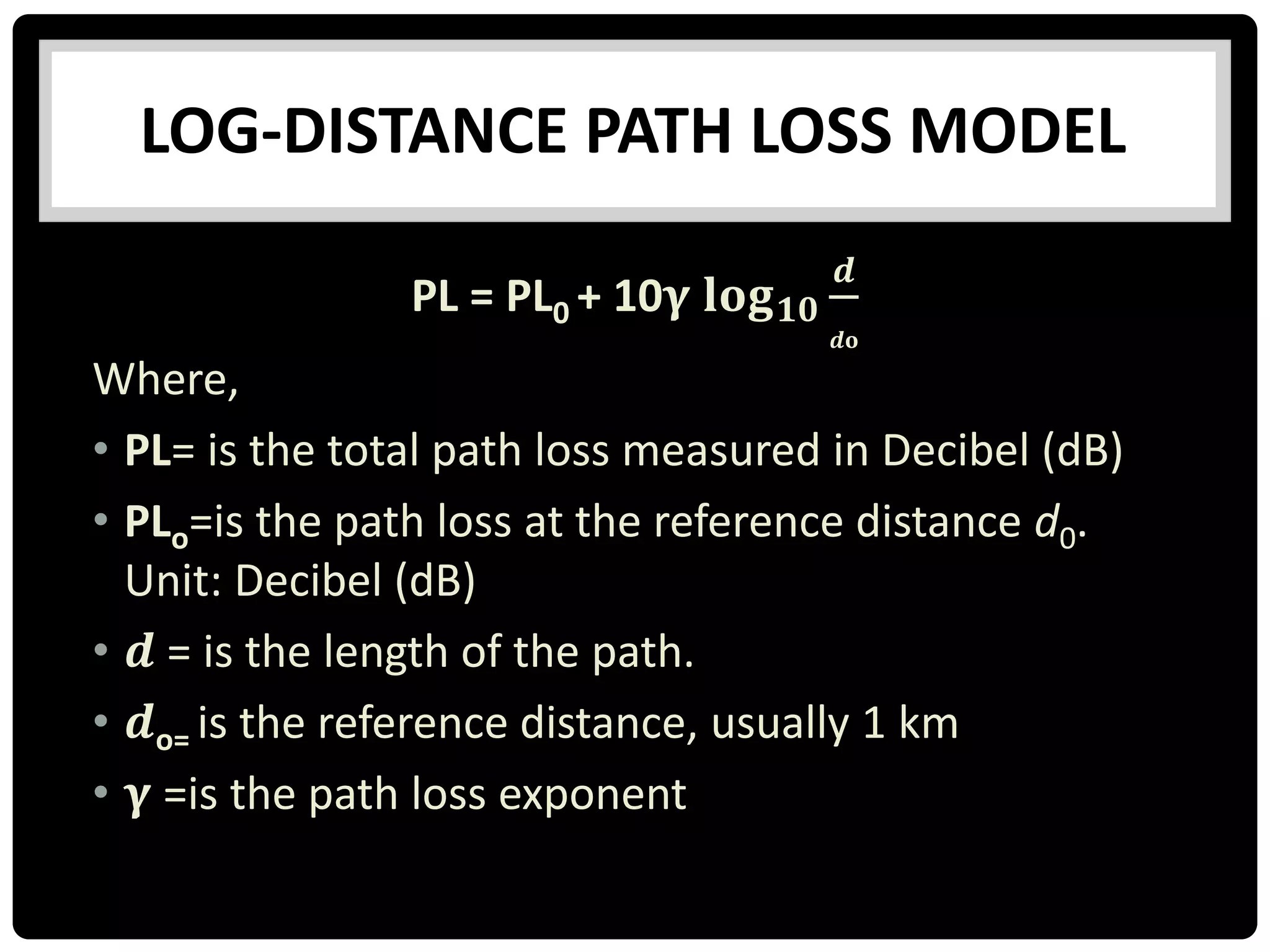 LOG-DISTANCE PATH LOSS MODEL
PL = PL0 + 10𝛄 𝐥𝐨𝐠 𝟏𝟎
𝒅
𝒅𝐨
Where,
• PL= is the total path loss measured in Decibel (dB)
• PLo=is the path loss at the reference distance d0.
Unit: Decibel (dB)
• 𝒅 = is the length of the path.
• 𝒅o= is the reference distance, usually 1 km
• 𝛄 =is the path loss exponent
 