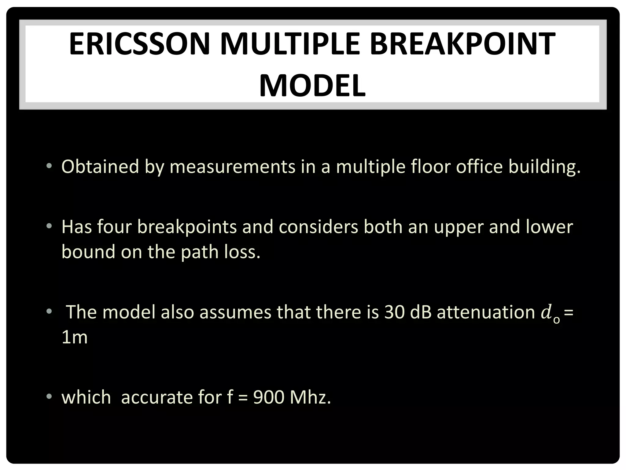 ERICSSON MULTIPLE BREAKPOINT
MODEL
• Obtained by measurements in a multiple floor office building.
• Has four breakpoints and considers both an upper and lower
bound on the path loss.
• The model also assumes that there is 30 dB attenuation 𝑑o =
1m
• which accurate for f = 900 Mhz.
 