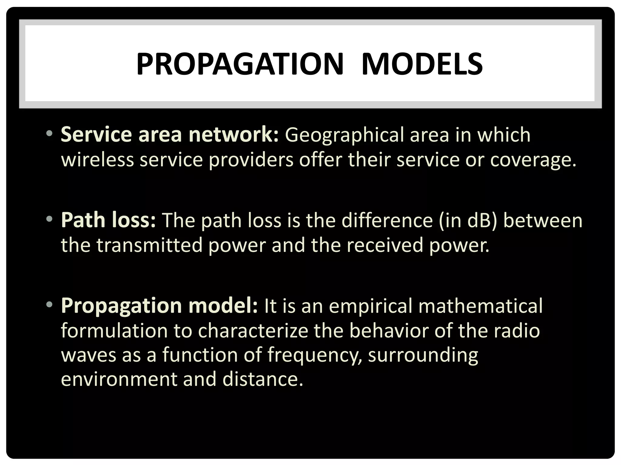 • Service area network: Geographical area in which
wireless service providers offer their service or coverage.
• Path loss: The path loss is the difference (in dB) between
the transmitted power and the received power.
• Propagation model: It is an empirical mathematical
formulation to characterize the behavior of the radio
waves as a function of frequency, surrounding
environment and distance.
PROPAGATION MODELS
 