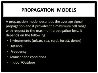 A propagation model describes the average signal
propagation and it provides the maximum cell range
with respect to the maximum propagation loss. It
depends on the following:
• Environments (urban, sea, rural, forest, dense)
• Distance
• Frequency
• Atmospheric conditions
• Indoor/Outdoor
PROPAGATION MODELS
 