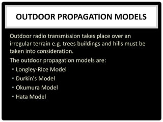 OUTDOOR PROPAGATION MODELS
Outdoor radio transmission takes place over an
irregular terrain e.g. trees buildings and hills must be
taken into consideration.
The outdoor propagation models are:
• Longley-RIce Model
• Durkin's Model
• Okumura Model
• Hata Model
 
