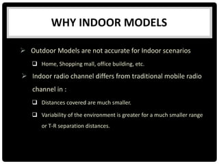 WHY INDOOR MODELS
 Outdoor Models are not accurate for Indoor scenarios
 Home, Shopping mall, office building, etc.
 Indoor radio channel differs from traditional mobile radio
channel in :
 Distances covered are much smaller.
 Variability of the environment is greater for a much smaller range
or T-R separation distances.
 