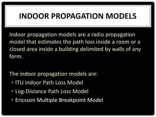 INDOOR PROPAGATION MODELS
Indoor propagation models are a radio propagation
model that estimates the path loss inside a room or a
closed area inside a building delimited by walls of any
form.
The indoor propagation models are:
• ITU Indoor Path Loss Model
• Log-Distance Path Loss Model
• Ericsson Multiple Breakpoint Model
 