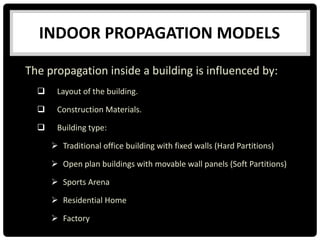 The propagation inside a building is influenced by:
 Layout of the building.
 Construction Materials.
 Building type:
 Traditional office building with fixed walls (Hard Partitions)
 Open plan buildings with movable wall panels (Soft Partitions)
 Sports Arena
 Residential Home
 Factory
INDOOR PROPAGATION MODELS
 