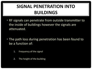 SIGNAL PENETRATION INTO
BUILDINGS
• RF signals can penetrate from outside transmitter to
the inside of buildings however the signals are
attenuated.
• The path loss during penetration has been found to
be a function of:
1. Frequency of the signal
2. The height of the building
 