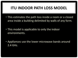 ITU INDOOR PATH LOSS MODEL
• This estimates the path loss inside a room or a closed
area inside a building delimited by walls of any form.
• This model is applicable to only the indoor
environments.
• Appliances use the lower microwave bands around
2.4 GHz.
 