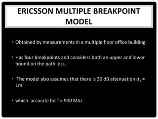ERICSSON MULTIPLE BREAKPOINT
MODEL
• Obtained by measurements in a multiple floor office building.
• Has four breakpoints and considers both an upper and lower
bound on the path loss.
• The model also assumes that there is 30 dB attenuation 𝑑o =
1m
• which accurate for f = 900 Mhz.
 