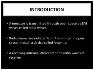 • A message is transmitted through open space by EM
waves called radio waves.
• Radio waves are radiated from transmitter in open
space through a device called Antenna.
• A receiving antenna intercepted the radio waves at
receiver
INTRODUCTION
 