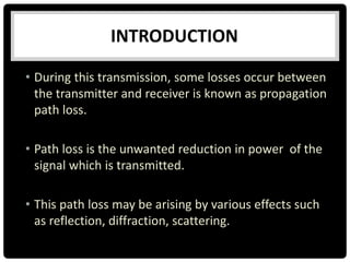 • During this transmission, some losses occur between
the transmitter and receiver is known as propagation
path loss.
• Path loss is the unwanted reduction in power of the
signal which is transmitted.
• This path loss may be arising by various effects such
as reflection, diffraction, scattering.
INTRODUCTION
 