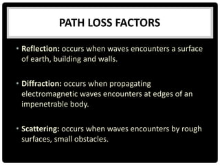 PATH LOSS FACTORS
• Reflection: occurs when waves encounters a surface
of earth, building and walls.
• Diffraction: occurs when propagating
electromagnetic waves encounters at edges of an
impenetrable body.
• Scattering: occurs when waves encounters by rough
surfaces, small obstacles.
 