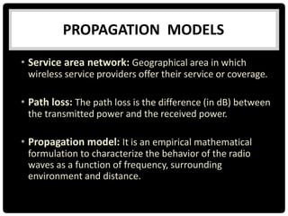 • Service area network: Geographical area in which
wireless service providers offer their service or coverage.
• Path loss: The path loss is the difference (in dB) between
the transmitted power and the received power.
• Propagation model: It is an empirical mathematical
formulation to characterize the behavior of the radio
waves as a function of frequency, surrounding
environment and distance.
PROPAGATION MODELS
 