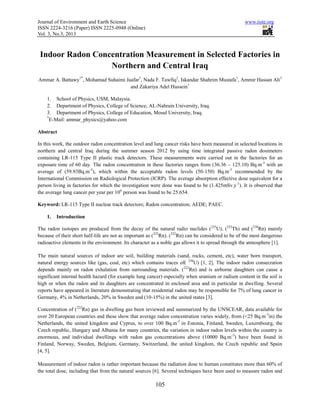 Journal of Environment and Earth Science www.iiste.org
ISSN 2224-3216 (Paper) ISSN 2225-0948 (Online)
Vol. 3, No.3, 2013
105
Indoor Radon Concentration Measurement in Selected Factories in
Northern and Central Iraq
Ammar A. Battawy1*
, Mohamad Suhaimi Jaafar1
, Nada F. Tawfiq2
, Iskandar Shahrim Mustafa1
, Ammir Hassan Ali3
and Zakariya Adel Hussein1
1. School of Physics, USM, Malaysia.
2. Department of Physics, College of Science, AL-Nahrain University, Iraq.
3. Department of Physics, College of Education, Mosul University, Iraq.
*
E-Mail: ammar_physics@yahoo.com
Abstract
In this work, the outdoor radon concentration level and lung cancer risks have been measured in selected locations in
northern and central Iraq during the summer season 2012 by using time integrated passive radon dosimeters
containing LR-115 Type II plastic track detectors. These measurements were carried out in the factories for an
exposure time of 60 day. The radon concentration in these factories ranges from (36.36 – 125.10) Bq.m-3
with an
average of (59.93Bq.m-3
), which within the acceptable radon levels (50-150) Bq.m-3
recommended by the
International Commission on Radiological Protection (ICRP). The average absorption effective dose equivalent for a
person living in factories for which the investigation were done was found to be (1.425mSv.y-1
). It is observed that
the average lung cancer per year per 106
person was found to be 25.654.
Keyword: LR-115 Type II nuclear track detectors; Radon concentration; AEDE; PAEC.
1. Introduction
The radon isotopes are produced from the decay of the natural radio nuclides (235
U), (232
Th) and (238
Rn) mainly
because of their short half-life are not as important as (222
Rn). (222
Rn) can be considered to be of the most dangerous
radioactive elements in the environment. Its character as a noble gas allows it to spread through the atmosphere [1].
The main natural sources of indoor are soil, building materials (sand, rocks, cement, etc), water born transport,
natural energy sources like (gas, coal, etc) which contains traces of( 238
U) [1, 2]. The indoor radon consecration
depends mainly on radon exhalation from surrounding materials. (222
Rn) and is airborne daughters can cause a
significant internal health hazard (for example lung cancer) especially when uranium or radium content in the soil is
high or when the radon and its daughters are concentrated in enclosed area and in particular in dwelling. Several
reports have appeared in literature demonstrating that residential radon may be responsible for 7% of lung cancer in
Germany, 4% in Netherlands, 20% in Sweden and (10-15%) in the united states [3].
Concentration of (222
Rn) gas in dwelling gas been reviewed and summarized by the UNSCEAR, data available for
over 20 European countries and these show that average radon concentration varies widely, from (<25 Bq.m-3
in) the
Netherlands, the united kingdom and Cyprus, to over 100 Bq.m-3
in Estonia, Finland, Sweden, Luxembourg, the
Czech republic, Hungary and Albania for many countries, the variation in indoor radon levels within the country is
enormous, and individual dwellings with radon gas concentrations above (10000 Bq.m-3
) have been found in
Finland, Norway, Sweden, Belgium, Germany, Switzerland, the united kingdom, the Czech republic and Spain
[4, 5].
Measurement of indoor radon is rather important because the radiation dose to human constitutes more than 60% of
the total dose, including that from the natural sources [6]. Several techniques have been used to measure radon and
 