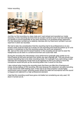 Indoor recording

Just like my first recording my class mate and I went ahead and recorded our inside
recording. In this recording we knew that we wouldn’t achieve much if we had nothing set
out already to record especially as we were recording in an enclosed empty classroom.
For this recording I printed out a celebrity interview and my friend and I printed it out and
read from it when we recorded.
We had to take into consideration that this recording had to be professional so no any
excess noise could be heard as it would ruin the recording and would be picked up on a lot
quicker in comparison to the first recording where the wind over powered it.
We laid out the script and hit record however in this recording we did want to wear the
headphones as we were in a small environment and could hear well.
During the recording the interviewees voice performance gradually gets quieter as my
friend Sophie at this point sat back from where she was originally sat. This just proves how
precise everything has to be when recording inside. For example if you were doing a radio
interview the microphones would have to be highered so that if you were to move the
microphone would still pick up the recording better than it would on the floor.
I also noticed when hearing the recording back that there are little bits of background
noises during halfway of the recording, this was because the classroom we were recording
in was next to the staff meeting room. If this was to be done properly I would highly
recommend using a proper recording studio where the walls are soundproof and the sound
is trapped and captured to a high professional standard.
I feel that this recording could have gone a lot better but considering we only used H2
Zoom it turned out ok.
 