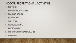 INDOOR RECREATIONAL ACTIVITIES
1. PAINTING
2. PLAYING VIDEO GAMES
3. READING BOOKS
4. BADMINTON
5. VOLLEYBALL
6. WOODWORKING
7. PHOTOGRAPHY
8. COMPUTER OR BOARDS GAMES
9. DANCING
 
