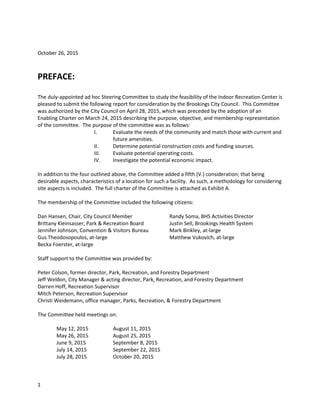 October 26, 2015
PREFACE:
The duly-appointed ad hoc Steering Committee to study the feasibility of the Indoor Recreation Center is
pleased to submit the following report for consideration by the Brookings City Council. This Committee
was authorized by the City Council on April 28, 2015, which was preceded by the adoption of an
Enabling Charter on March 24, 2015 describing the purpose, objective, and membership representation
of the committee. The purpose of the committee was as follows:
I. Evaluate the needs of the community and match those with current and
future amenities.
II. Determine potential construction costs and funding sources.
III. Evaluate potential operating costs.
IV. Investigate the potential economic impact.
In addition to the four outlined above, the Committee added a fifth (V.) consideration; that being
desirable aspects, characteristics of a location for such a facility. As such, a methodology for considering
site aspects is included. The full charter of the Committee is attached as Exhibit A.
The membership of the Committee included the following citizens:
Dan Hansen, Chair, City Council Member Randy Soma, BHS Activities Director
Brittany Kleinsasser, Park & Recreation Board Justin Sell, Brookings Health System
Jennifer Johnson, Convention & Visitors Bureau Mark Binkley, at-large
Gus Theodosopoulos, at-large Matthew Vukovich, at-large
Becka Foerster, at-large
Staff support to the Committee was provided by:
Peter Colson, former director, Park, Recreation, and Forestry Department
Jeff Weldon, City Manager & acting director, Park, Recreation, and Forestry Department
Darren Hoff, Recreation Supervisor
Mitch Peterson, Recreation Supervisor
Christi Weidemann, office manager, Parks, Recreation, & Forestry Department
The Committee held meetings on:
May 12, 2015 August 11, 2015
May 26, 2015 August 25, 2015
June 9, 2015 September 8, 2015
July 14, 2015 September 22, 2015
July 28, 2015 October 20, 2015
1
 