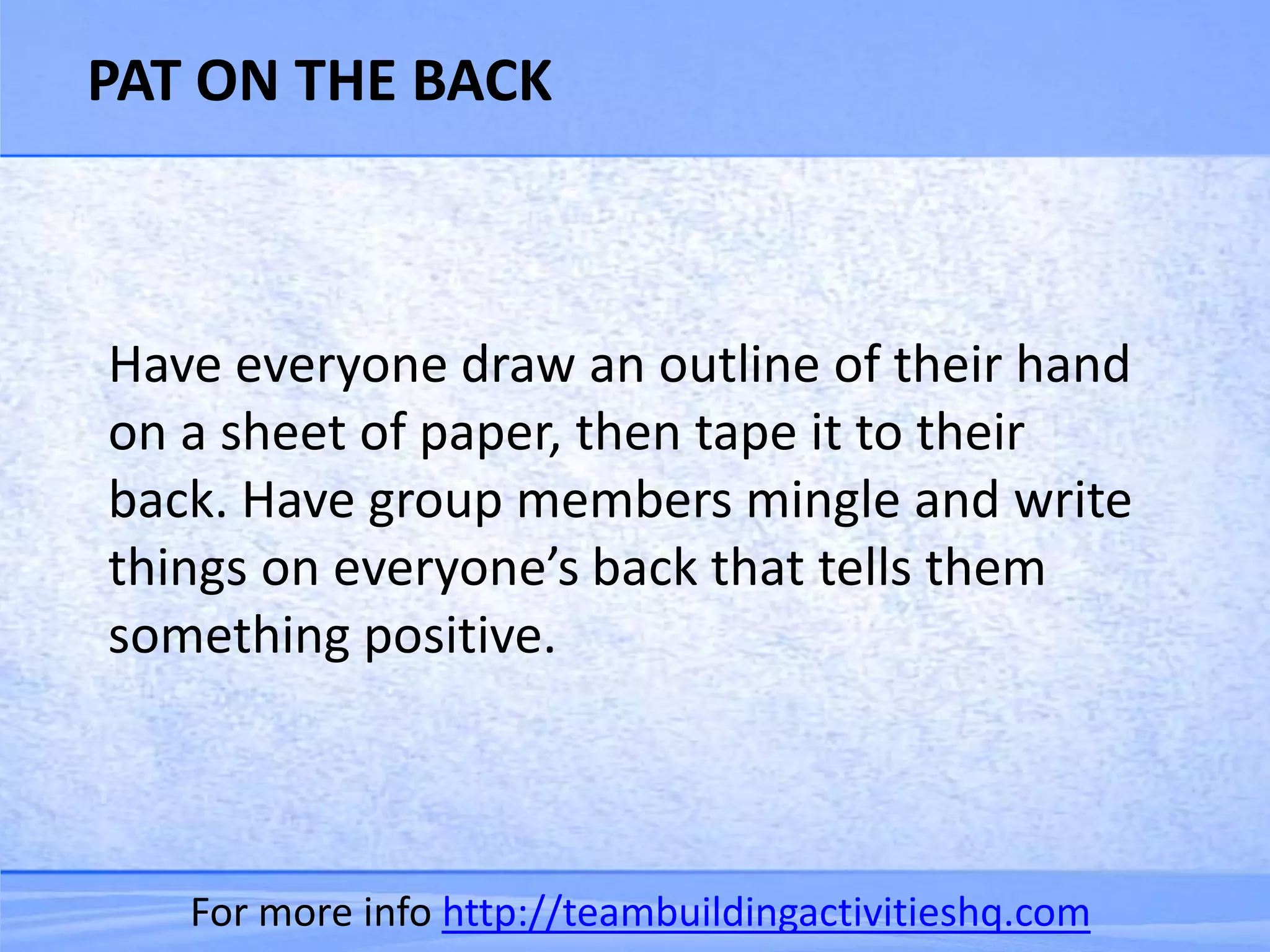 PAT ON THE BACK



Have everyone draw an outline of their hand
on a sheet of paper, then tape it to their
back. Have group members mingle and write
things on everyone’s back that tells them
something positive.



   For more info http://teambuildingactivitieshq.com
 