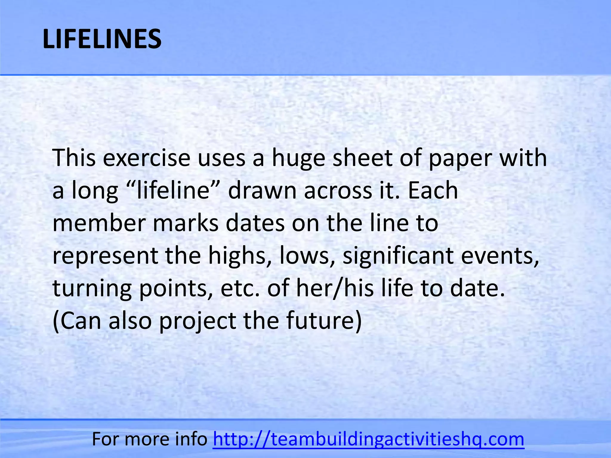 LIFELINES


This exercise uses a huge sheet of paper with
a long “lifeline” drawn across it. Each
member marks dates on the line to
represent the highs, lows, significant events,
turning points, etc. of her/his life to date.
(Can also project the future)



   For more info http://teambuildingactivitieshq.com
 