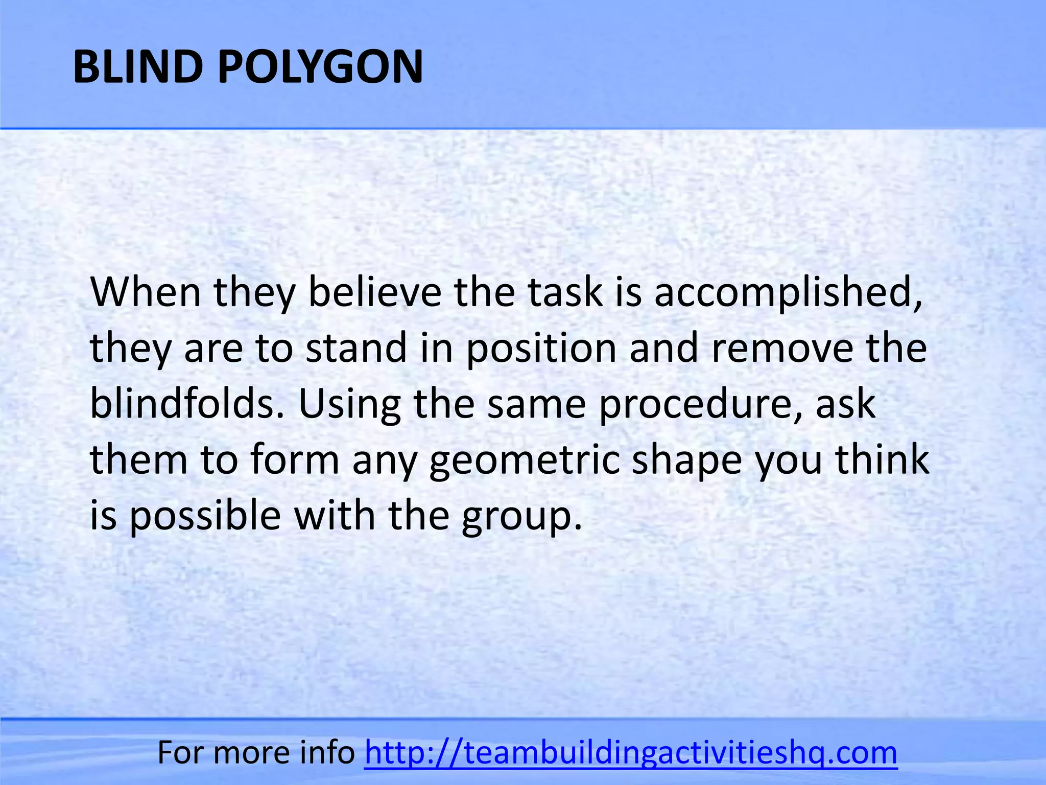 BLIND POLYGON



When they believe the task is accomplished,
they are to stand in position and remove the
blindfolds. Using the same procedure, ask
them to form any geometric shape you think
is possible with the group.




   For more info http://teambuildingactivitieshq.com
 