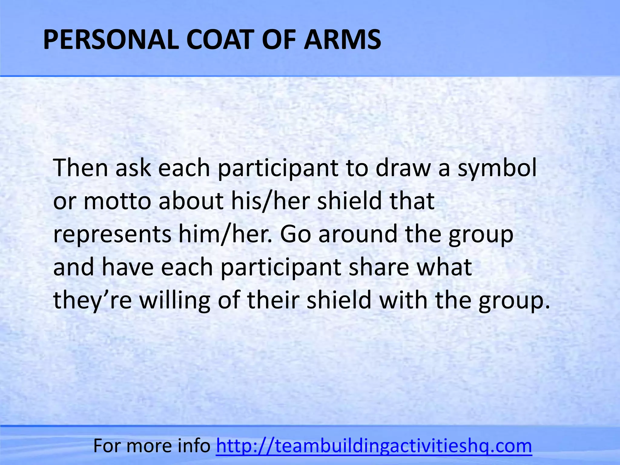 PERSONAL COAT OF ARMS



Then ask each participant to draw a symbol
or motto about his/her shield that
represents him/her. Go around the group
and have each participant share what
they’re willing of their shield with the group.




   For more info http://teambuildingactivitieshq.com
 