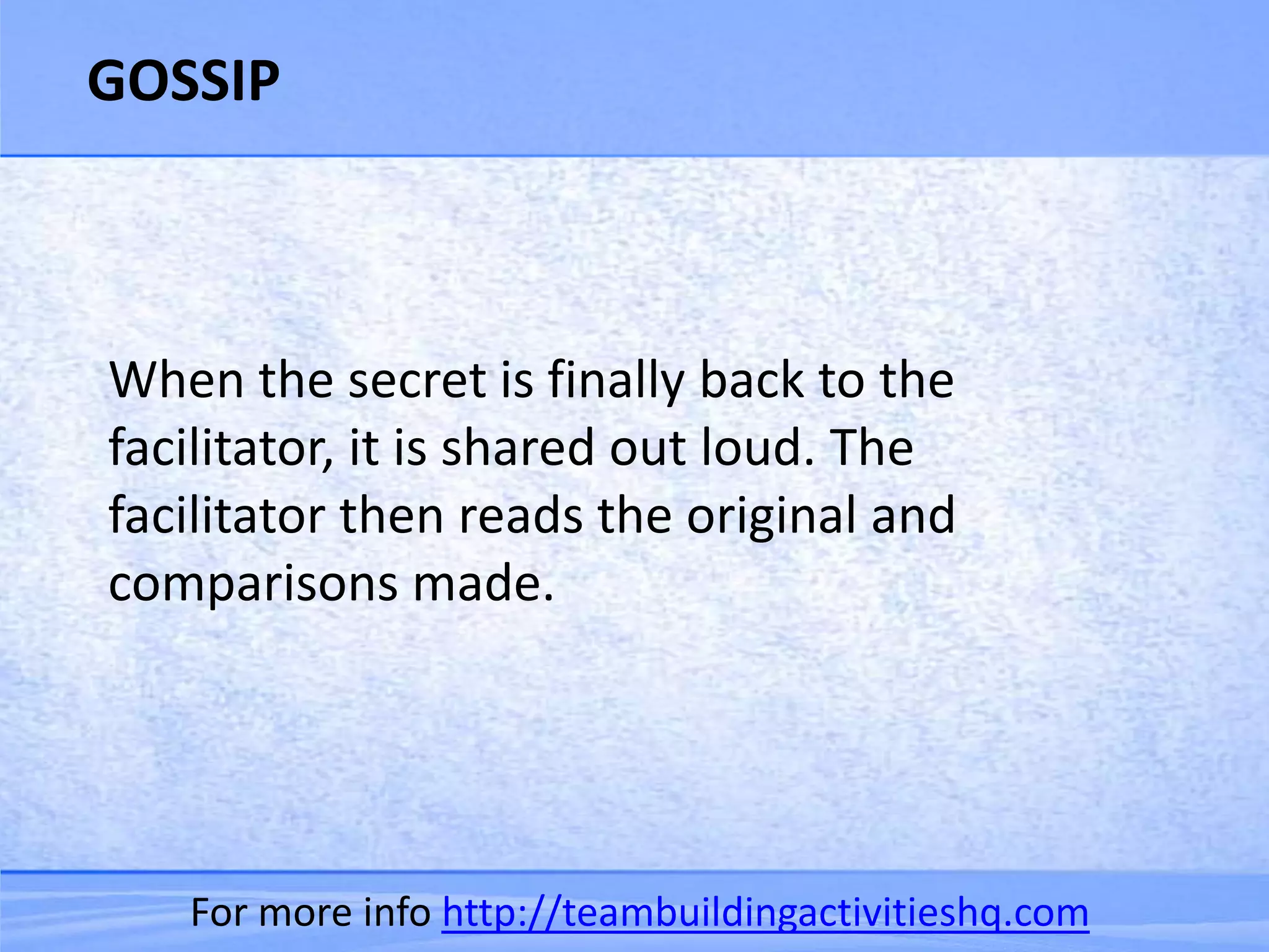 GOSSIP



When the secret is finally back to the
facilitator, it is shared out loud. The
facilitator then reads the original and
comparisons made.




   For more info http://teambuildingactivitieshq.com
 