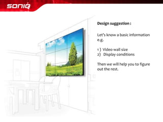 Let’s know a basic information 
e.g. 
1 ) Video wall size 
2)Display conditions 
Then we will help you to figure 
out the rest. 
Design suggestion :  