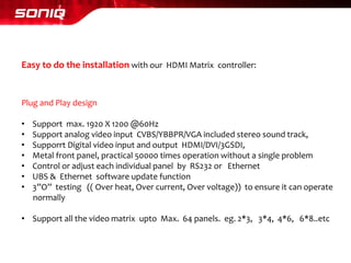 Easy to do the installation with our HDMI Matrix controller: 
Plug and Play design 
•Support max. 1920 X 1200 @60Hz 
•Support analog video input CVBS/YBBPR/VGA included stereo sound track, 
•SupporrtDigital video input and output HDMI/DVI/3GSDI, 
•Metal front panel, practical 50000 times operation without a single problem 
•Control or adjust each individual panel by RS232 or Ethernet 
•UBS & Ethernet software update function 
•3”O” testing (( Over heat, Over current, Over voltage)) to ensure it can operate 
normally 
•Support all the video matrix uptoMax. 64 panels. eg. 2*3, 3*4, 4*6, 6*8..etc  