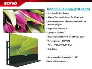 •Easy installation design 
•5.7mm Thin bezel display for Video wall 
•Samsung commercial grade panel with our module plug-in 
•Brightness : 450cd/㎡ 
•Constrast: 3000：1 
•Resolution:1920X1080 16.7Million color 
•Viewing angle :178°/178 
•Ports : VGA/AV/DVI/HDMI 
•Anti-Glare 
•Recommended Screen sizes：46” 
(( cost efficient panels )) 
Indoor LCD Video Wall Series  