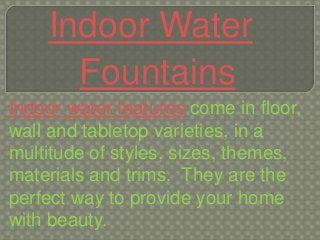 Indoor Water
      Fountains
Indoor water features come in floor,
wall and tabletop varieties, in a
multitude of styles, sizes, themes,
materials and trims. They are the
perfect way to provide your home
with beauty.
 