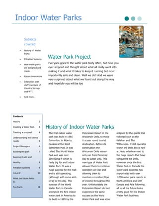 Indoor Water Parks

            Subjects
            covered
           History of Water
            Parks

           Filtration Systems
                                 Water Park Project
                                  Everyone goes to the water park fairly often, but have you
           How water parks
            are designed and      ever stopped and thought about what all really went into
            made.                 making it and what it takes to keep it running but most
           Future innovations    importantly safe and clean. Well we did! And we were
                                  very surprised about what we found out along the way
           Interviews with
                                  and hopefully you will be too
            staff members of
            Country Springs
            and WTI

           And more…




                                                                                            .

Contents

History                      2

Creating a Water Park        3   History of Indoor Water Parks
Creating a proposal          4    The first indoor water      Polynesian Resort in the       eclipsed by the giants that
Understanding the client’s        park was built in 1985      Wisconsin Dells, to make       followed such as the
needs                        5    Edmonton, in Alberta,       it a year round tourist        Kalahari and The
                                  Canada at the West          destination. Before its        Wilderness. It still operates
Project Managers             6
                                  Edmonton Mall. It was       construction the               within the Dells but is now
Building the park            7    called The World Water      Wisconsin Dells season         a cheap sideshow next to
                                  Park and was over           only ran from Memorial         the huge resorts that have
Keeping it safe and
                                  200,000sq ft which is       Day to Labor Day. This         conquered the Dells.
Healthy                      8    fairly big for and Indoor   new type of Water Park         However since the first
                                  Water Park. It was a        allowed them to continue       Water Park in Canada the
Filtration systems           9
                                  huge success for the mall   operation all year and         water park business has
H.A.V.C                   10      and is still operating,     allowing them to               skyrocketed with over
                                  (although with some add-    maintain a constant flow       1,000 water park resorts in
What the future holds
11                                on’s) to this day. The      of income throughout the       North America and with
                                  success of the World        year. Unfortunately the        Europe and Asia following
Fun Facts                 12
                                  Water Park in Canada        Polynesian Resort did not      all in all the future looks
                                  prompted the first indoor   experience the same            pretty good for the Indoor
                                  water park in America to    success as the World           Water Park business.
                                  be built in 1989 by the     Water Park and was soon
 