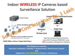 Indoor WIRELESS IP Cameras based
             Surveillance Solution
                                                                    Central Office / Command Centre
                            Network Storage




                       Wireless Broadband / 3G Router
                                                                                 OR

                                                         INTERNET            Single User
                                                             OR
                                                        3G Data Card
           4 Wireless IP Cameras (ONVIF Complaint)
          Supporting IR Night vision, 2 way Audio               View the Installed Wireless Cameras
                                                               (up to 64 IP Cameras) REMOTELY using
SOHO Office / Home / Single Retail Store                      FREE Surveillance Management Software

                               The Solution can used for
       Education Institute(s) / Hostel(s) / Warehouse(s) / Retail Stores Chain(s)
                                           And
               Adapted for LIVE STREAMING of Events / Conferences
 