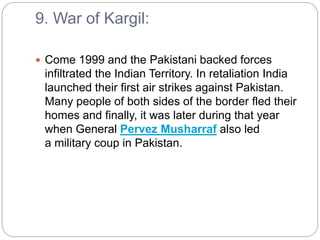 9. War of Kargil:
 Come 1999 and the Pakistani backed forces
infiltrated the Indian Territory. In retaliation India
launched their first air strikes against Pakistan.
Many people of both sides of the border fled their
homes and finally, it was later during that year
when General Pervez Musharraf also led
a military coup in Pakistan.
 