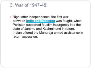 3. War of 1947-48:
 Right after independence, the first war
between India and Pakistan was fought, when
Pakistan supported Muslim insurgency into the
state of Jammu and Kashmir and in return,
Indian offered the Maharaja armed assistance in
return accession.
 
