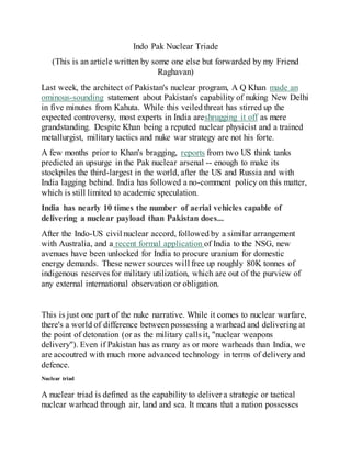 Indo Pak Nuclear Triade
(This is an article written by some one else but forwarded by my Friend
Raghavan)
Last week, the architect of Pakistan's nuclear program, A Q Khan made an
ominous-sounding statement about Pakistan's capability of nuking New Delhi
in five minutes from Kahuta. While this veiledthreat has stirred up the
expected controversy, most experts in India areshrugging it off as mere
grandstanding. Despite Khan being a reputed nuclear physicist and a trained
metallurgist, military tactics and nuke war strategy are not his forte.
A few months prior to Khan's bragging, reports from two US think tanks
predicted an upsurge in the Pak nuclear arsenal -- enough to make its
stockpiles the third-largest in the world, after the US and Russia and with
India lagging behind. India has followed a no-comment policy on this matter,
which is still limited to academic speculation.
India has nearly 10 times the number of aerial vehicles capable of
delivering a nuclear payload than Pakistan does...
After the Indo-US civil nuclear accord, followed by a similar arrangement
with Australia, and a recent formal application of India to the NSG, new
avenues have been unlocked for India to procure uranium for domestic
energy demands. These newer sources will free up roughly 80K tonnes of
indigenous reserves for military utilization, which are out of the purview of
any external international observation or obligation.
This is just one part of the nuke narrative. While it comes to nuclear warfare,
there's a world of difference between possessing a warhead and delivering at
the point of detonation (or as the military calls it, "nuclear weapons
delivery"). Even if Pakistan has as many as or more warheads than India, we
are accoutred with much more advanced technology in terms of delivery and
defence.
Nuclear triad
A nuclear triad is defined as the capability to deliver a strategic or tactical
nuclear warhead through air, land and sea. It means that a nation possesses
 