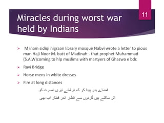 Miracles during worst war
held by Indians
 M inam sidiqi nigraan library mosque Nabvi wrote a letter to pious
man Haji Noor M. butt of Madinah:- that prophet Muhammad
(S.A.W)coming to hlp muslims with martyers of Ghazwa e bdr.
 Ravi Bridge
 Horse mens in white dresses
 Fire at long distances
‫کو‬ ‫نصرت‬ ‫تیری‬ ‫فرشتے‬ ‫کہ‬ ‫کر‬ ‫پیدا‬ ‫بدر‬ ‫فضاۓ‬
‫بھی‬ ‫اب‬ ‫قطار‬ ‫اندر‬ ‫قطار‬ ‫سے‬ ‫گردوں‬ ‫ہیں‬ ‫سکتے‬ ‫اتر‬
11
 