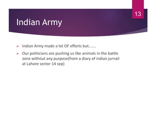 Indian Army
 Indian Army made a lot OF efforts but…….
 Our politicians are pushing us like animals in the battle
zone without any purpose(from a diary of indian jurnail
at Lahore sector 14 sep)
13
 